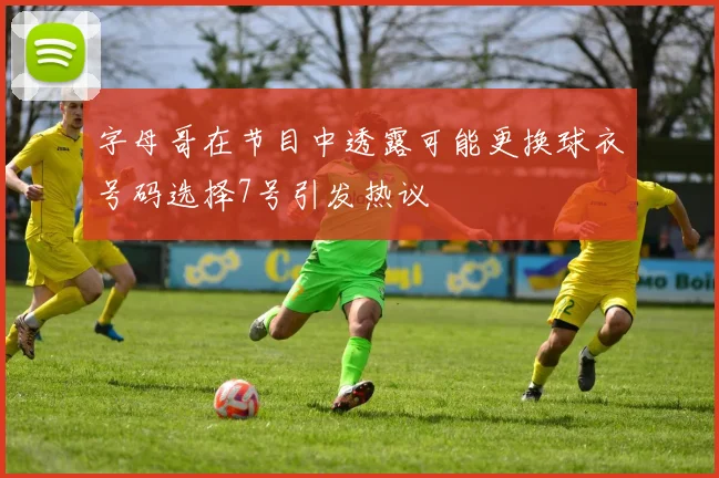 字母哥在节目中透露可能更换球衣号码选择7号引发热议