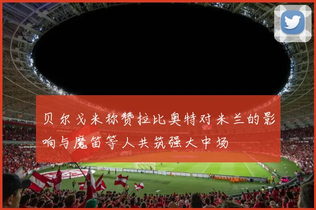 贝尔戈米称赞拉比奥特对米兰的影响与魔笛等人共筑强大中场