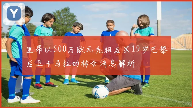 里昂以500万欧元先租后买19岁巴黎后卫卡马拉的转会消息解析