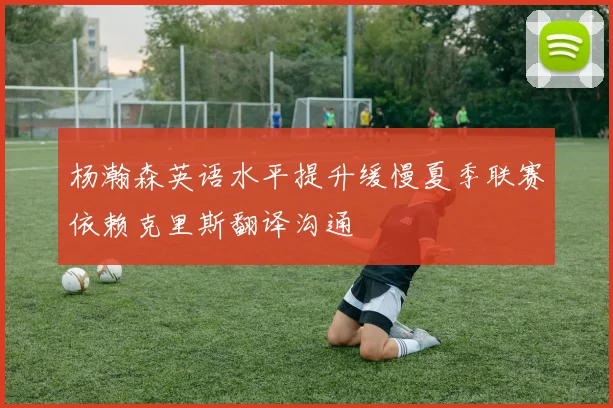 杨瀚森英语水平提升缓慢夏季联赛依赖克里斯翻译沟通