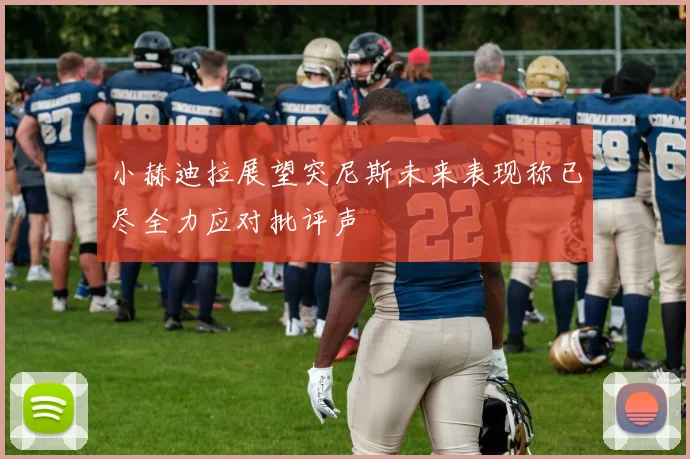 小赫迪拉展望突尼斯未来表现称已尽全力应对批评声