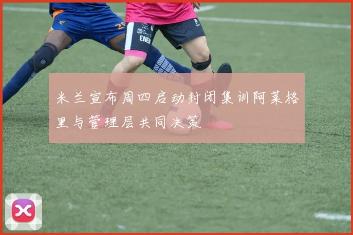 米兰宣布周四启动封闭集训阿莱格里与管理层共同决策