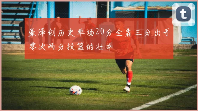 豪泽创历史单场20分全靠三分出手零次两分投篮的壮举