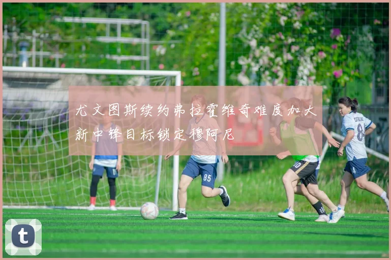 尤文图斯续约弗拉霍维奇难度加大新中锋目标锁定穆阿尼